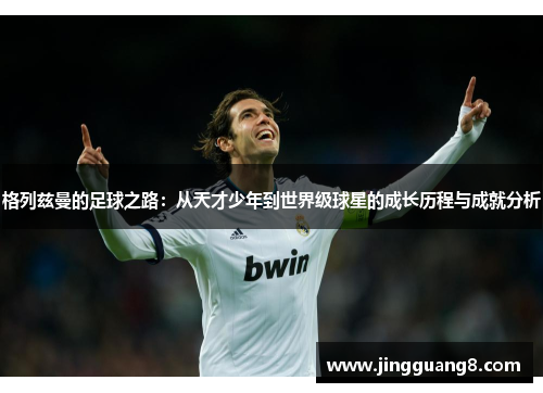 格列兹曼的足球之路：从天才少年到世界级球星的成长历程与成就分析