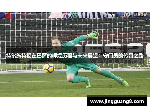 特尔施特根在巴萨的辉煌历程与未来展望：守门员的传奇之路